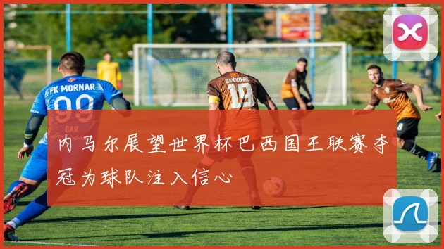 内马尔展望世界杯巴西国王联赛夺冠为球队注入信心