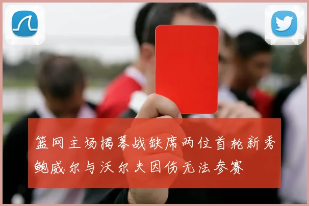 篮网主场揭幕战缺席两位首轮新秀鲍威尔与沃尔夫因伤无法参赛