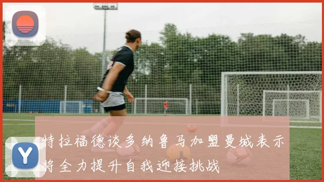 特拉福德谈多纳鲁马加盟曼城表示将全力提升自我迎接挑战