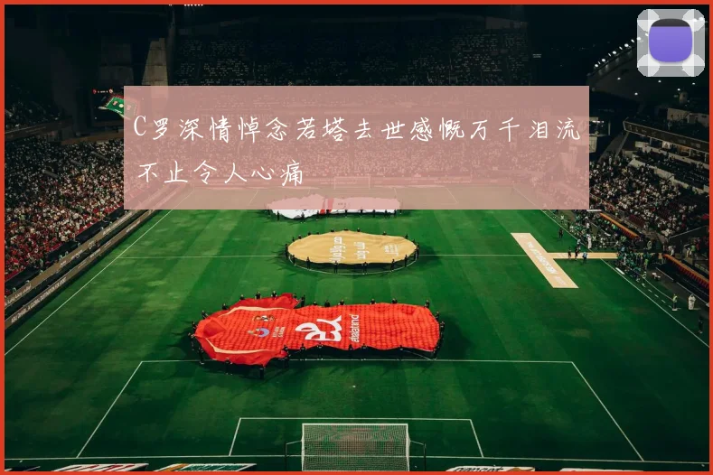C罗深情悼念若塔去世感慨万千泪流不止令人心痛