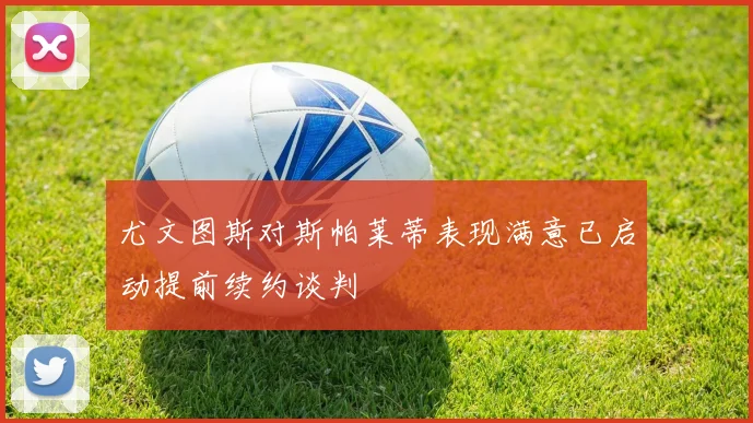 尤文图斯对斯帕莱蒂表现满意已启动提前续约谈判
