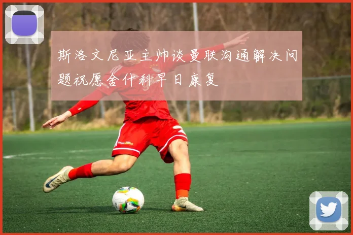 斯洛文尼亚主帅谈曼联沟通解决问题祝愿舍什科早日康复