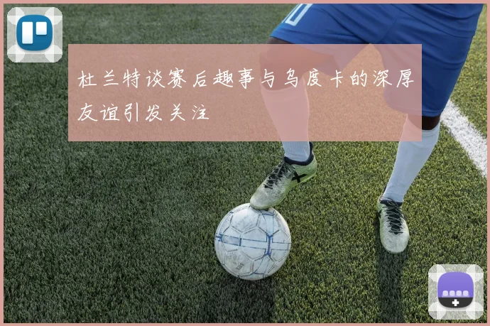 杜兰特谈赛后趣事与乌度卡的深厚友谊引发关注