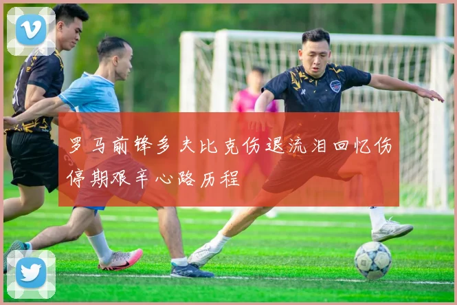 罗马前锋多夫比克伤退流泪回忆伤停期艰辛心路历程