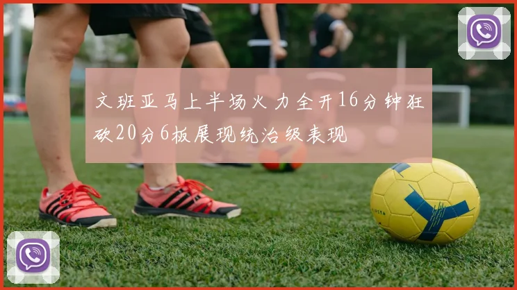 文班亚马上半场火力全开16分钟狂砍20分6板展现统治级表现