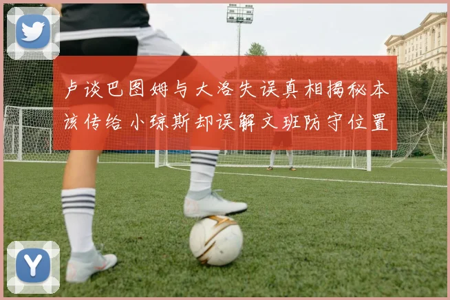 卢谈巴图姆与大洛失误真相揭秘本该传给小琼斯却误解文班防守位置