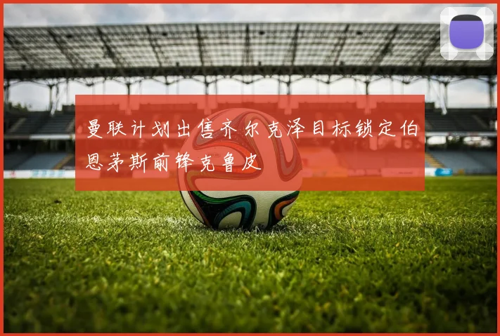 曼联计划出售齐尔克泽目标锁定伯恩茅斯前锋克鲁皮