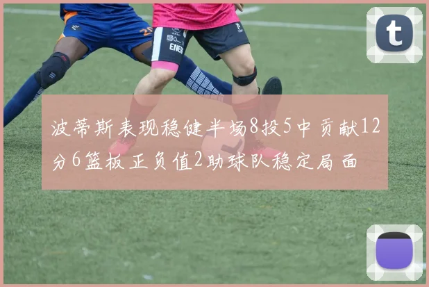 波蒂斯表现稳健半场8投5中贡献12分6篮板正负值2助球队稳定局面
