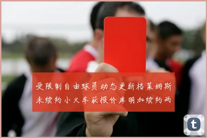 受限制自由球员动态更新格莱姆斯未续约小火车获报价库明加续约两年解析