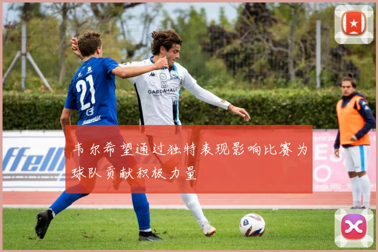 韦尔希望通过独特表现影响比赛为球队贡献积极力量