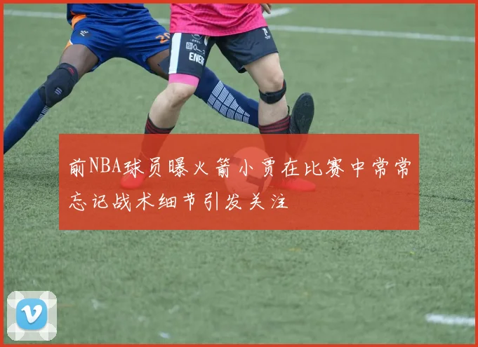 前NBA球员曝火箭小贾在比赛中常常忘记战术细节引发关注
