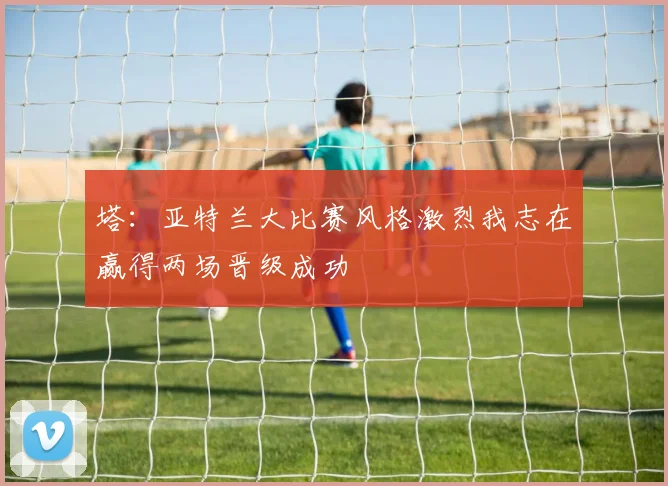 塔：亚特兰大比赛风格激烈我志在赢得两场晋级成功