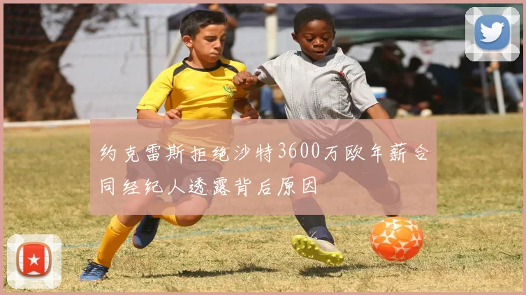 约克雷斯拒绝沙特3600万欧年薪合同经纪人透露背后原因