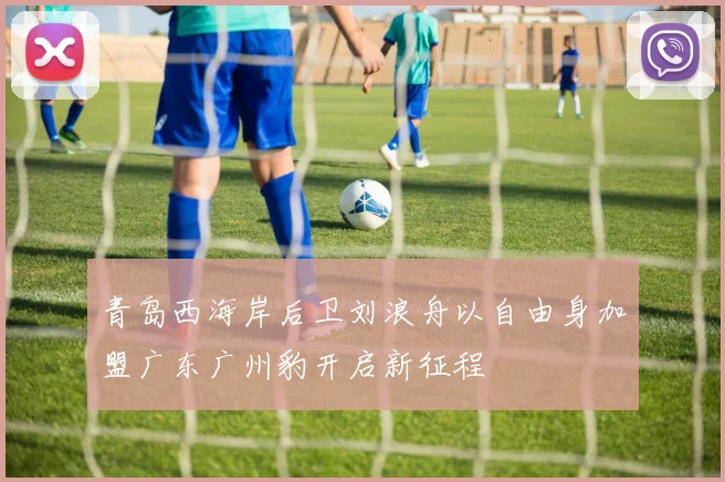 青岛西海岸后卫刘浪舟以自由身加盟广东广州豹开启新征程