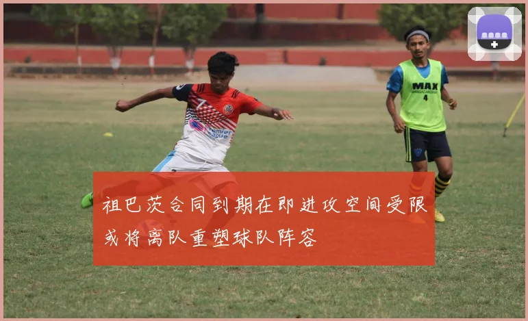 祖巴茨合同到期在即进攻空间受限或将离队重塑球队阵容
