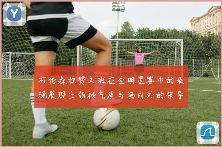 布伦森称赞文班在全明星赛中的表现展现出领袖气质与场内外的领导力