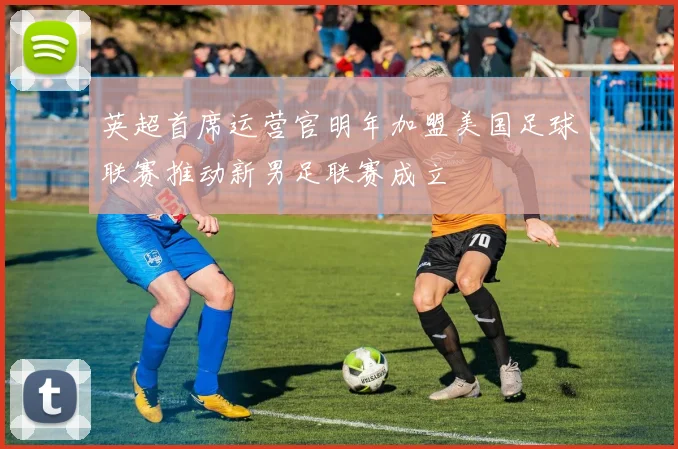 英超首席运营官明年加盟美国足球联赛推动新男足联赛成立