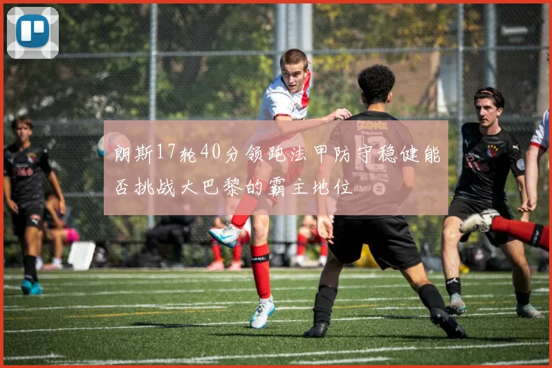 朗斯17轮40分领跑法甲防守稳健能否挑战大巴黎的霸主地位