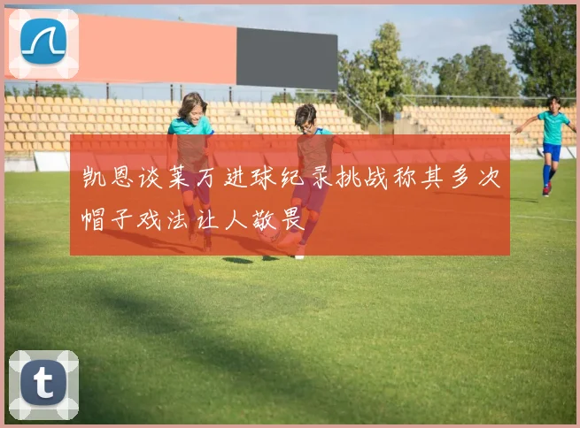 凯恩谈莱万进球纪录挑战称其多次帽子戏法让人敬畏
