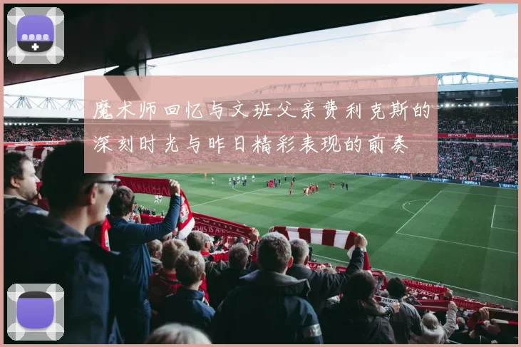 魔术师回忆与文班父亲费利克斯的深刻时光与昨日精彩表现的前奏