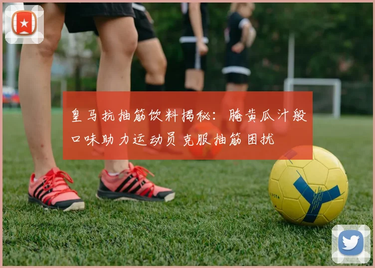皇马抗抽筋饮料揭秘：腌黄瓜汁般口味助力运动员克服抽筋困扰