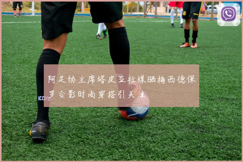 阿足协主席塔皮亚社媒晒梅西德保罗合影时尚穿搭引关注