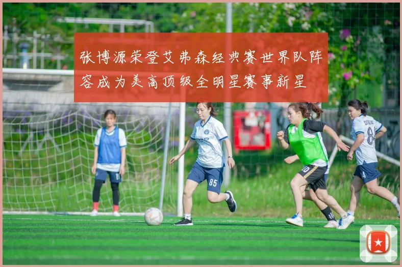 张博源荣登艾弗森经典赛世界队阵容成为美高顶级全明星赛事新星