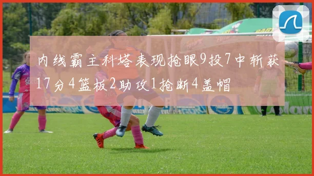 内线霸主科塔表现抢眼9投7中斩获17分4篮板2助攻1抢断4盖帽