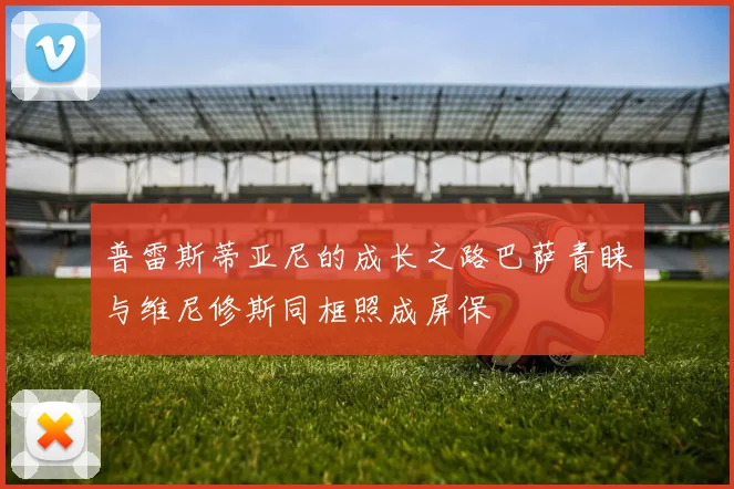 普雷斯蒂亚尼的成长之路巴萨青睐与维尼修斯同框照成屏保