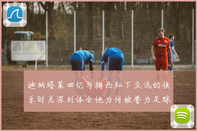 迪纳塔莱回忆与梅西私下交流的快乐时光深刻体会他为何被誉为足球历史最佳