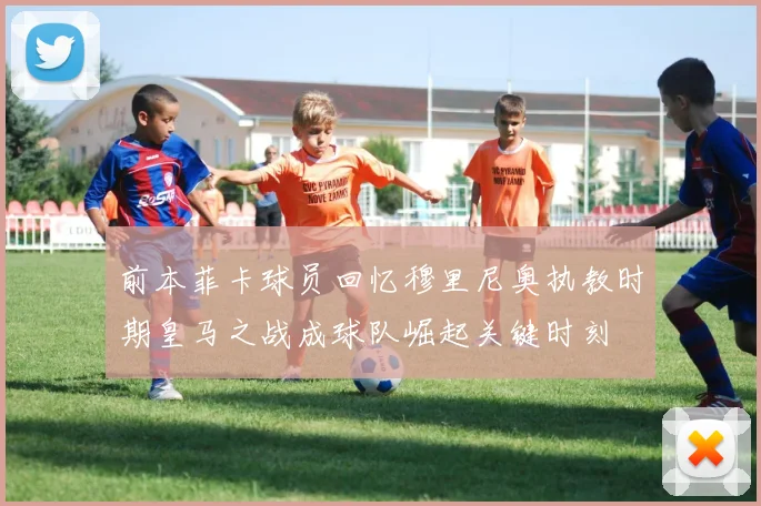 前本菲卡球员回忆穆里尼奥执教时期皇马之战成球队崛起关键时刻