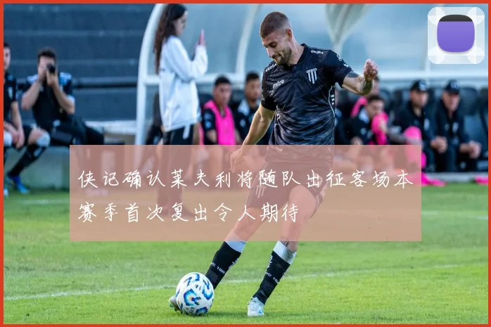 侠记确认莱夫利将随队出征客场本赛季首次复出令人期待