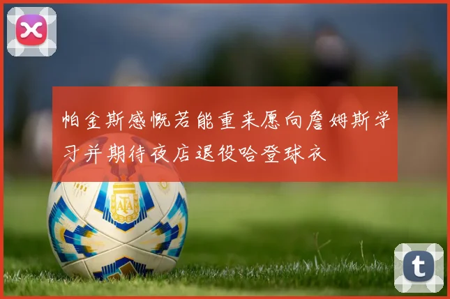 帕金斯感慨若能重来愿向詹姆斯学习并期待夜店退役哈登球衣
