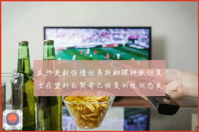 瓜帅更新伤情刘易斯脚踝肿胀但复出在望科瓦契奇已恢复训练状态良好