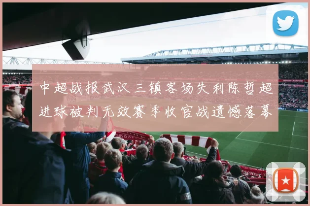 中超战报武汉三镇客场失利陈哲超进球被判无效赛季收官战遗憾落幕
