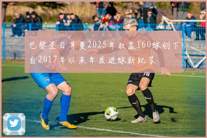 巴黎圣日耳曼2025年狂轰160球创下自2017年以来年度进球新纪录