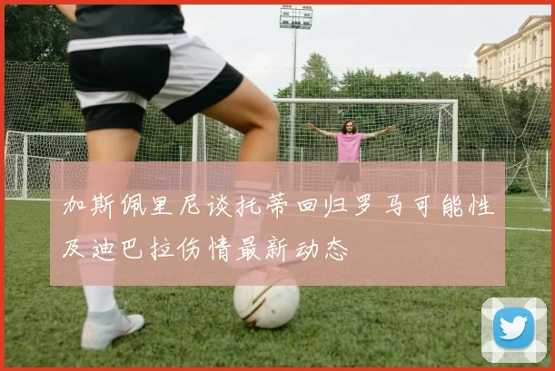 加斯佩里尼谈托蒂回归罗马可能性及迪巴拉伤情最新动态