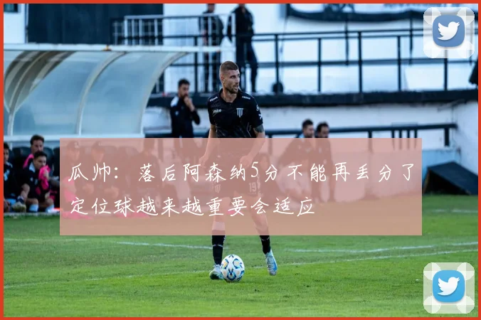 瓜帅：落后阿森纳5分不能再丢分了定位球越来越重要会适应
