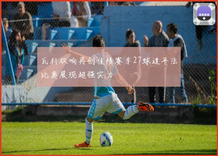 瓦科双响再创佳绩赛季27球追平法比奥展现超强实力