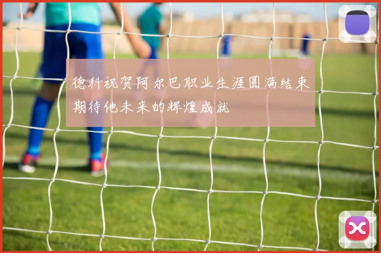 德科祝贺阿尔巴职业生涯圆满结束期待他未来的辉煌成就