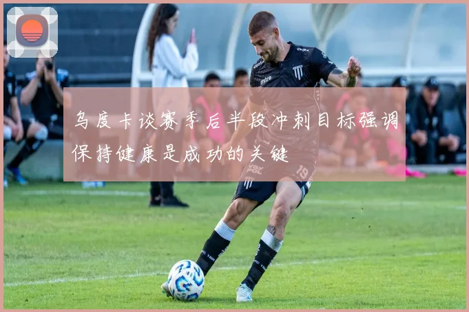 乌度卡谈赛季后半段冲刺目标强调保持健康是成功的关键