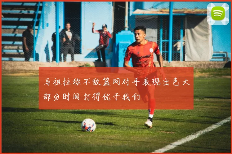 马祖拉称不敌篮网对手表现出色大部分时间打得优于我们