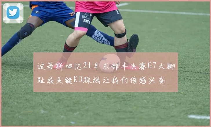 波蒂斯回忆21年东部半决赛G7大脚趾成关键KD踩线让我们倍感兴奋